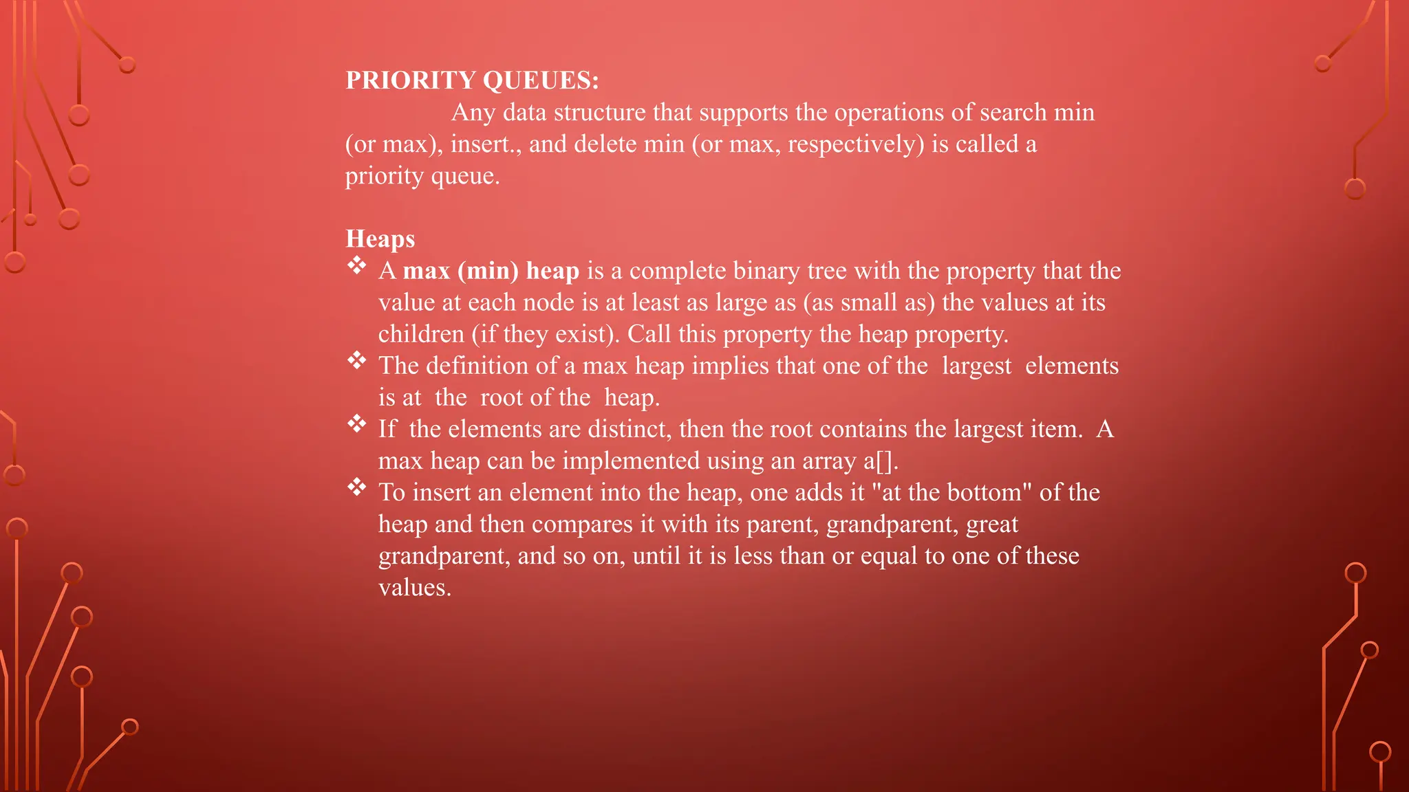 PRIORITY QUEUES:
Any data structure that supports the operations of search min
(or max), insert., and delete min (or max, respectively) is called a
priority queue.
Heaps
 A max (min) heap is a complete binary tree with the property that the
value at each node is at least as large as (as small as) the values at its
children (if they exist). Call this property the heap property.
 The definition of a max heap implies that one of the largest elements
is at the root of the heap.
 If the elements are distinct, then the root contains the largest item. A
max heap can be implemented using an array a[].
 To insert an element into the heap, one adds it "at the bottom" of the
heap and then compares it with its parent, grandparent, great
grandparent, and so on, until it is less than or equal to one of these
values.
 