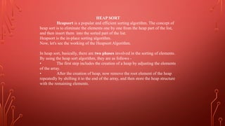 HEAP SORT
Heapsort is a popular and efficient sorting algorithm. The concept of
heap sort is to eliminate the elements one by one from the heap part of the list,
and then insert them into the sorted part of the list.
Heapsort is the in-place sorting algorithm.
Now, let's see the working of the Heapsort Algorithm.
In heap sort, basically, there are two phases involved in the sorting of elements.
By using the heap sort algorithm, they are as follows -
• The first step includes the creation of a heap by adjusting the elements
of the array.
• After the creation of heap, now remove the root element of the heap
repeatedly by shifting it to the end of the array, and then store the heap structure
with the remaining elements.
 