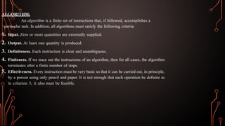 ALGORITHM:
An algorithm is a finite set of instructions that, if followed, accomplishes a
particular task. In addition, all algorithms must satisfy the following criteria:
1. Input. Zero or more quantities are externally supplied.
2. Output. At least one quantity is produced.
3. Definiteness. Each instruction is clear and unambiguous.
4. Finiteness. If we trace out the instructions of an algorithm, then for all cases, the algorithm
terminates after a finite number of steps.
5. Effectiveness. Every instruction must be very basic so that it can be carried out, in principle,
by a person using only pencil and paper. It is not enough that each operation be definite as
in criterion 3; it also must be feasible.
 