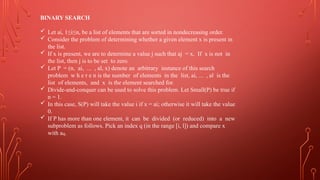 BINARY SEARCH
 Let ai, 1≤i≤n, be a list of elements that are sorted in nondecreasing order.
 Consider the problem of determining whether a given element x is present in
the list.
 If x is present, we are to determine a value j such that aj = x. If x is not in
the list, then j is to be set to zero.
 Let P = (n, ai, ... , al, x) denote an arbitrary instance of this search
problem w h e r e n is the number of elements in the list, ai, ... , al is the
list of elements, and x is the element searched for.
 Divide-and-conquer can be used to solve this problem. Let Small(P) be true if
n = 1.
 In this case, S(P) will take the value i if x = ai; otherwise it will take the value
0.
 If P has more than one element, it can be divided (or reduced) into a new
subproblem as follows. Pick an index q (in the range [i, l]) and compare x
with aq.
 