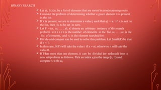 BINARY SEARCH
 Let ai, 1≤i≤n, be a list of elements that are sorted in nondecreasing order.
 Consider the problem of determining whether a given element x is present
in the list.
 If x is present, we are to determine a value j such that aj = x. If x is not in
the list, then j is to be set to zero.
 Let P = (n, ai, ... , al, x) denote an arbitrary instance of this search
problem w h e r e n is the number of elements in the list, ai, ... , al is the
list of elements, and x is the element searched for.
 Divide-and-conquer can be used to solve this problem. Let Small(P) be true
if n = 1.
 In this case, S(P) will take the value i if x = ai; otherwise it will take the
value 0.
 If P has more than one element, it can be divided (or reduced) into a
new subproblem as follows. Pick an index q (in the range [i, l]) and
compare x with aq.
 