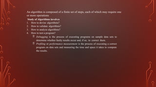 An algorithm is composed of a finite set of steps, each of which may require one
or more operations
Study of Algorithms involves
1. How to devise algorithms?
2. How to validate algorithms?
3. How to analyze algorithms?
4. How to test a program?
 Debugging is the process of executing programs on sample data sets to
determine whether faulty results occur and, if so, to correct them.
 Profiling or performance measurement is the process of executing a correct
program on data sets and measuring the time and space it takes to compute
the results.
 