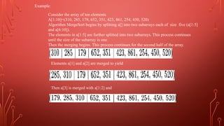 Example:
Consider the array of ten elements
A[1:10]=(310, 285, 179, 652, 351, 423, 861, 254, 450, 520)
Algorithm MergeSort begins by splitting a[] into two subarrays each of size five (a[1:5]
and a[6:10]).
The elements in a[1:5] are further splitted into two subarrays. This process continues
until the size of the subarray is one.
Then the merging begins. This process continues for the second half of the array.
Elements a[1] and a[2] are merged to yield
Then a[3] is merged with a[1:2] and
 