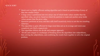 QUICK SORT
 Quick sort is a highly efficient sorting algorithm and is based on partitioning of array of
data into smaller arrays.
 A large array is partitioned into two arrays one of which holds values smaller than the
specified value, say pivot, based on which the partition is made and another array holds
values greater than the pivot value.
 Quicksort partitions an array and then calls itself recursively twice to sort the two resulting
subarrays.
 This algorithm is quite efficient for large-sized data sets as its average and worst-case
complexity are O(n2), respectively.
 This algorithm follows the divide and conquer approach.
 Divide and conquer is a technique of breaking down the algorithms into subproblems,
then solving the subproblems, and combining the results back together to solve the original
problem.
 