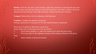 Divide: In Divide, first pick a pivot element. After that, partition or rearrange the array into
two sub-arrays such that each element in the left sub-array is less than or equal to the pivot
element and each element in the right sub-array is larger than the pivot element.
Conquer: Recursively, sort two subarrays with Quicksort.
Combine: Combine the already sorted array.
Picking a good pivot is necessary for the fast implementation of quicksort.
However, it is typical to determine a good pivot.
Some of the ways of choosing a pivot are as follows -
o Pivot can be random, i.e. select the random pivot from the given array.
o Pivot can either be the rightmost element of the leftmost element of the given
array.
o Select median as the pivot element.
 