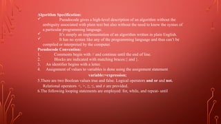 Algorithm Specification:
 Pseudocode gives a high-level description of an algorithm without the
ambiguity associated with plain text but also without the need to know the syntax of
a particular programming language.
 It’s simply an implementation of an algorithm written in plain English.
 It has no syntax like any of the programming language and thus can’t be
compiled or interpreted by the computer.
Pseudocode Convention:
1. Comments begin with // and continue until the end of line.
2. Blocks are indicated with matching braces:{ and }.
3. An identifier begins with a letter.
4. Assignment of values to variables is done using the assignment statement
variable:=expression;
5.There are two Boolean values true and false. Logical operators and or and not.
Relational operators <, >, ≥, ≤, and ≠ are provided.
6.The following looping statements are employed: for, while, and repeat- until
 