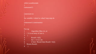 while (condition)do
{
(statement1)
.
.
(statement n)
}
for variable:=valuel to value2 step step do
{
(statement1) (statementn)
}
Foe eg:
1 Algorithm Max (A, n)
2 // A is an array of size n.
3 {
4 Result:=A[l];
5 for i :=2 to n do
6 if A[i] >Result then Result:=A[i];
7 Return Result;
8 }
 