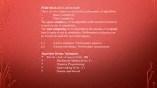 PERFORMANCE ANALYSIS
There are two criteria to analyze the performance of algorithms:
1. Space Complexity
2. Time Complexity
The space complexity of an algorithm is the amount of memory
it needs to run to completion.
The time complexity of an algorithm is the amount of computer
time it needs to run to completion. Performance evaluation can
be loosely divided into two major phases:
(1) A priori estimates / Performance analysis
(2) A posteriori testing / Performance measurement
Algorithm Design Techniques
 Divide - And –Conquer (Unit –III)
 The Greedy Method (Unit- IV)
 Dynamic Programming
 Backtracking (Unit –V)
 Branch-And-Bound
 