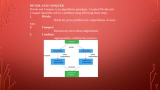 DIVIDE AND CONQUER
Divide and Conquer is an algorithmic paradigm. A typical Divide and
Conquer algorithm solves a problem using following three steps.
1. Divide:
Break the given problem into subproblems of same
type.
2. Conquer:
Recursively solve these subproblems
3. Combine:
Appropriately combine the answers
 
