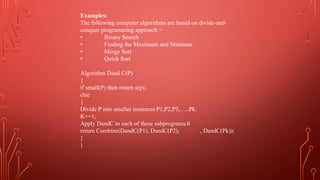 Examples:
The following computer algorithms are based on divide-and-
conquer programming approach −
• Binary Search
• Finding the Maximum and Minimun
• Merge Sort
• Quick Sort
Algorithm Dand C(P)
{
if small(P) then return s(p);
else
{
Divide P into smaller instances P1,P2,P3,…..Pk.
K>=1;
Apply DandC to each of these subprograms.0
return Combine(DandC(P1), DandC(P2), , DandC(Pk));
}
}
 