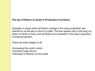 The law of Return to Scale in Production Functions
Changes in output when all factors change in the same proportion are
referred to as the law of return to scale. This law applies only in the long run
when no factor is fixed, and all factors are increased in the same proportion
to boost production.
There are three stages in all.
•Increasing the scale’s return
•Constant scale returns
•Decrease in Returns on the scale
 