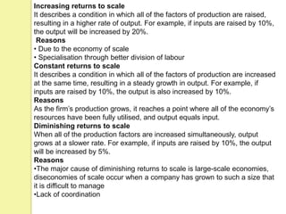 Increasing returns to scale
It describes a condition in which all of the factors of production are raised,
resulting in a higher rate of output. For example, if inputs are raised by 10%,
the output will be increased by 20%.
Reasons
• Due to the economy of scale
• Specialisation through better division of labour
Constant returns to scale
It describes a condition in which all of the factors of production are increased
at the same time, resulting in a steady growth in output. For example, if
inputs are raised by 10%, the output is also increased by 10%.
Reasons
As the firm’s production grows, it reaches a point where all of the economy’s
resources have been fully utilised, and output equals input.
Diminishing returns to scale
When all of the production factors are increased simultaneously, output
grows at a slower rate. For example, if inputs are raised by 10%, the output
will be increased by 5%.
Reasons
•The major cause of diminishing returns to scale is large-scale economies,
diseconomies of scale occur when a company has grown to such a size that
it is difficult to manage
•Lack of coordination
 
