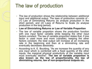 The law of production
 The law of production shows the relationship between additional
input and additional output. The laws of production consists of -
(1) Law of Diminishing Returns (to analyse production in the
short period), and (2) Laws of Returns to Scale (to analyse
production in the long period).
 Law of Diminishing Returns or Law of Variable Proportion
 The law of variable proportion shows the production function
with one input factor variable while keeping the other input
factors constant. The law of variable proportion states that, if one
factor is used more and more (variable), keeping the other
factors constant, the total output will increase at an increasing
rate in the beginning and then at a diminishing rate and
eventually decreases absolutely.
 According to K. E. Boulding, "As we increase the quantity of any
one input which is combined with a fixed quantity of the other
inputs, the marginal physical productivity of the variable input
must eventually decline". The law of variable proportion is
also known as the law of proportionality, the law of
diminishing returns, law of non-proportional outputs etc.
 
