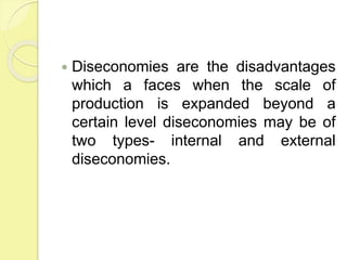  Diseconomies are the disadvantages
which a faces when the scale of
production is expanded beyond a
certain level diseconomies may be of
two types- internal and external
diseconomies.
 