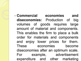  Commercial economies and
diseconomies: Production of big
volumes of goods requires large
amount of material and components.
This enables the firm to place a bulk
order for materials and components
and enjoy lower prices for them.
These economies become
diseconomies after an optimum scale.
For example, advertisement
expenditure and other marketing
 