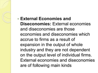  External Economies and
Diseconomies: External economies
and diseconomies are those
economies and diseconomies which
accrue to firms as a result of
expansion in the output of whole
industry and they are not dependent
on the output level of individual firms.
External economies and diseconomies
are of following main kinds
 