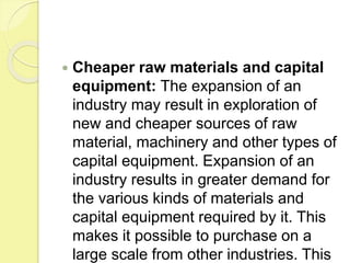  Cheaper raw materials and capital
equipment: The expansion of an
industry may result in exploration of
new and cheaper sources of raw
material, machinery and other types of
capital equipment. Expansion of an
industry results in greater demand for
the various kinds of materials and
capital equipment required by it. This
makes it possible to purchase on a
large scale from other industries. This
 