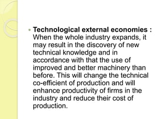  Technological external economies :
When the whole industry expands, it
may result in the discovery of new
technical knowledge and in
accordance with that the use of
improved and better machinery than
before. This will change the technical
co-efficient of production and will
enhance productivity of firms in the
industry and reduce their cost of
production.
 