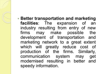  Better transportation and marketing
facilities: The expansion of an
industry resulting from entry of new
firms may make possible the
development of transportation and
marketing network to a great extent
which will greatly reduce cost of
production of the firms. Similarly,
communication system may get
modernised resulting in better and
speedy information.
 