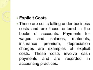  Explicit Costs
 These are costs falling under business
costs and are those entered in the
books of accounts. Payments for
wages and salaries, materials,
insurance premium, depreciation
charges are examples of explicit
costs. These costs involve cash
payments and are recorded in
accounting practices.
 