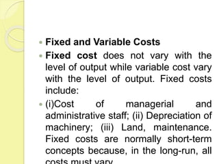  Fixed and Variable Costs
 Fixed cost does not vary with the
level of output while variable cost vary
with the level of output. Fixed costs
include:
 (i)Cost of managerial and
administrative staff; (ii) Depreciation of
machinery; (iii) Land, maintenance.
Fixed costs are normally short-term
concepts because, in the long-run, all
 