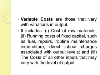  Variable Costs are those that vary
with variations in output.
 It includes: (i) Cost of raw materials;
(ii) Running costs of fixed capital, such
as fuel, repairs, routine maintenance
expenditure, direct labour charges
associated with output levels; and (iii)
The Costs of all other inputs that may
vary with the level of output.
 