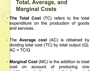 Total, Average, and
Marginal Costs
 The Total Cost (TC) refers to the total
expenditure on the production of goods
and services.
 The Average cost (AC) is obtained by
dividing total cost (TC) by total output (Q).
AC = TC/Q
 Marginal Cost (MC) is the addition to total
cost on account of producing one
 