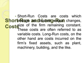 Short-Run and Long-Run
Costs
 Short-Run Costs are costs which
change as desired output changes,
size of the firm remaining constant.
These costs are often referred to as
variable costs. Long-Run costs, on the
other hand are costs incurred on the
firm’s fixed assets, such as plant,
machinery, building, and the like.
 