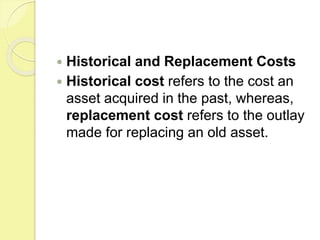  Historical and Replacement Costs
 Historical cost refers to the cost an
asset acquired in the past, whereas,
replacement cost refers to the outlay
made for replacing an old asset.
 