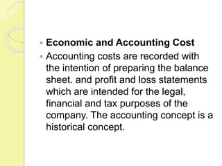  Economic and Accounting Cost
 Accounting costs are recorded with
the intention of preparing the balance
sheet. and profit and loss statements
which are intended for the legal,
financial and tax purposes of the
company. The accounting concept is a
historical concept.
 