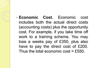  Economic Cost. Economic cost
includes both the actual direct costs
(accounting costs) plus the opportunity
cost. For example, if you take time off
work to a training scheme. You may
lose a weeks pay of £350, plus also
have to pay the direct cost of £200.
Thus the total economic cost = £550.
 
