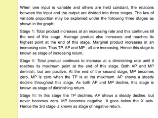 When one input is variable and others are held constant, the relations
between the input and the output are divided into three stages. The law of
variable proportion may be explained under the following three stages as
shown in the graph:
Stage 1: Total product increases at an increasing rate and this continues till
the end of this stage. Average product also increases and reaches its
highest point at the end of this stage. Marginal product increases at an
increasing rate. Thus TP, AP and MP - all are increasing. Hence this stage is
known as stage of increasing return.
Stage II: Total product continues to increase at a diminishing rate until it
reaches its maximum point at the end of this stage. Both AP and MP
diminish, but are positive. At the end of the second stage, MP becomes
zero. MP is zero when the TP is at the maximum. AP shows a steady
decline throughout this stage. As both AP and MP decline, this stage is
known as stage of diminishing return.
Stage III: In this stage the TP declines. AP shows a steady decline, but
never becomes zero. MP becomes negative. It goes below the X axis.
Hence the 3rd stage is known as stage of negative return.
 
