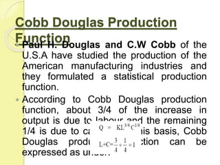Cobb Douglas Production
Function
 Paul H. Douglas and C.W Cobb of the
U.S.A have studied the production of the
American manufacturing industries and
they formulated a statistical production
function.
 According to Cobb Douglas production
function, about 3/4 of the increase in
output is due to labour and the remaining
1/4 is due to capital. On this basis, Cobb
Douglas production function can be
expressed as under:
 