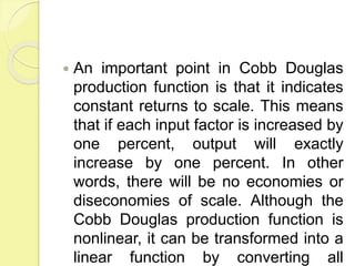  An important point in Cobb Douglas
production function is that it indicates
constant returns to scale. This means
that if each input factor is increased by
one percent, output will exactly
increase by one percent. In other
words, there will be no economies or
diseconomies of scale. Although the
Cobb Douglas production function is
nonlinear, it can be transformed into a
linear function by converting all
 