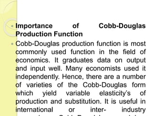  Importance of Cobb-Douglas
Production Function
 Cobb-Douglas production function is most
commonly used function in the field of
economics. It graduates data on output
and input well. Many economists used it
independently. Hence, there are a number
of varieties of the Cobb-Douglas form
which yield variable elasticity’s of
production and substitution. It is useful in
international or inter- industry
 