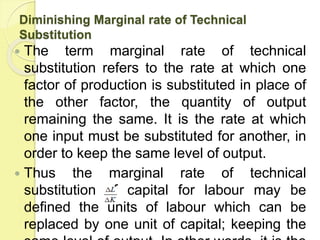 Diminishing Marginal rate of Technical
Substitution
 The term marginal rate of technical
substitution refers to the rate at which one
factor of production is substituted in place of
the other factor, the quantity of output
remaining the same. It is the rate at which
one input must be substituted for another, in
order to keep the same level of output.
 Thus the marginal rate of technical
substitution of capital for labour may be
defined the units of labour which can be
replaced by one unit of capital; keeping the
 