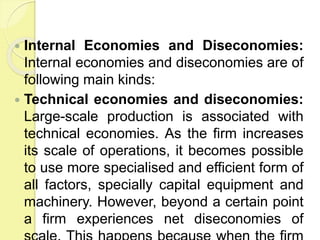  Internal Economies and Diseconomies:
Internal economies and diseconomies are of
following main kinds:
 Technical economies and diseconomies:
Large-scale production is associated with
technical economies. As the firm increases
its scale of operations, it becomes possible
to use more specialised and efficient form of
all factors, specially capital equipment and
machinery. However, beyond a certain point
a firm experiences net diseconomies of
 