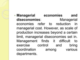 Managerial economies and
diseconomies: Managerial
economies refer to reduction in
managerial cost. However, as scale of
production increases beyond a certain
limit, managerial diseconomies set in.
Management finds it difficult to
exercise control and bring
coordination among various
departments.
 