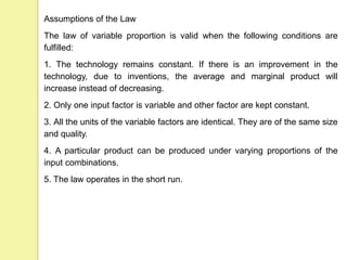 Assumptions of the Law
The law of variable proportion is valid when the following conditions are
fulfilled:
1. The technology remains constant. If there is an improvement in the
technology, due to inventions, the average and marginal product will
increase instead of decreasing.
2. Only one input factor is variable and other factor are kept constant.
3. All the units of the variable factors are identical. They are of the same size
and quality.
4. A particular product can be produced under varying proportions of the
input combinations.
5. The law operates in the short run.
 