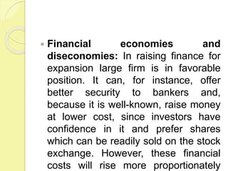  Financial economies and
diseconomies: In raising finance for
expansion large firm is in favorable
position. It can, for instance, offer
better security to bankers and,
because it is well-known, raise money
at lower cost, since investors have
confidence in it and prefer shares
which can be readily sold on the stock
exchange. However, these financial
costs will rise more proportionately
 