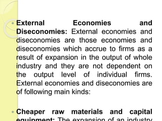  External Economies and
Diseconomies: External economies and
diseconomies are those economies and
diseconomies which accrue to firms as a
result of expansion in the output of whole
industry and they are not dependent on
the output level of individual firms.
External economies and diseconomies are
of following main kinds:
 Cheaper raw materials and capital
 