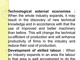  Technological external economies :
When the whole industry expands, it may
result in the discovery of new technical
knowledge and in accordance with that the
use of improved and better machinery
than before. This will change the technical
co-efficient of production and will enhance
productivity of firms in the industry and
reduce their cost of production.
 Development of skilled labour : When
an industry expands in an area the labour
 