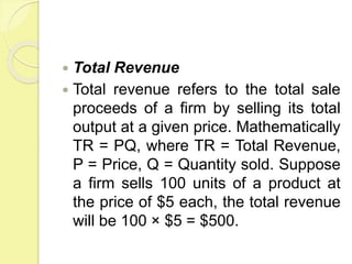  Total Revenue
 Total revenue refers to the total sale
proceeds of a firm by selling its total
output at a given price. Mathematically
TR = PQ, where TR = Total Revenue,
P = Price, Q = Quantity sold. Suppose
a firm sells 100 units of a product at
the price of $5 each, the total revenue
will be 100 × $5 = $500.
 