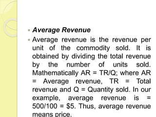  Average Revenue
 Average revenue is the revenue per
unit of the commodity sold. It is
obtained by dividing the total revenue
by the number of units sold.
Mathematically AR = TR/Q; where AR
= Average revenue, TR = Total
revenue and Q = Quantity sold. In our
example, average revenue is =
500/100 = $5. Thus, average revenue
means price.
 