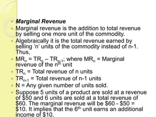  Marginal Revenue
 Marginal revenue is the addition to total revenue
by selling one more unit of the commodity.
 Algebraically it is the total revenue earned by
selling ‘n’ units of the commodity instead of n-1.
Thus,
 MRn = TRn – TRn-1; where MRn = Marginal
revenue of the nth unit
 TRn = Total revenue of n units
 TRn-1 = Total revenue of n-1 units
 N = Any given number of units sold.
 Suppose 5 units of a product are sold at a revenue
of $50 and 6 units are sold at a total revenue of
$60. The marginal revenue will be $60 - $50 =
$10. It implies that the 6th unit earns an additional
income of $10.
 