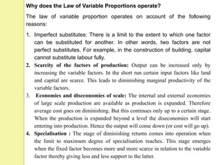 Why does the Law of Variable Proportions operate?
The law of variable proportion operates on account of the following
reasons:
1. Imperfect substitutes: There is a limit to the extent to which one factor
can be substituted for another. In other words, two factors are not
perfect substitutes. For example, in the construction of building, capital
cannot substitute labour fully.
2. Scarcity of the factors of production: Output can be increased only by
increasing the variable factors. In the short run certain input factors like land
and capital are scarce. This leads to diminishing marginal productivity of the
variable factors.
3. Economies and diseconomies of scale: The internal and external economies
of large scale production are available as production is expanded. Therefore
average cost goes on diminishing. But this continues only up to a certain stage.
When the production is expanded beyond a level the diseconomies will start
entering into production. Hence the output will come down (or cost will go up).
4. Specialisation : The stage of diminishing returns comes into operation when
the limit to maximum degree of specialisation reaches. This stage emerges
when the fixed factor becomes more and more scarce in relation to the variable
factor thereby giving less and less support to the latter.
 