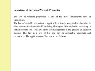 Importance of the Law of Variable Proportion
The law of variable proportion is one of the most fundamental laws of
Economics.
The law of variable proportion is applicable not only to agriculture but also to
other constructive industries like mining, fishing etc. It is applied to secondary or
tertiary sectors too. This law helps the management in the process of decision
making. The law is a law of life and can be applicable anywhere and
everywhere. The applications of this law are as follows:
 