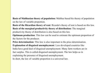 Basis of Malthusian theory of population: Malthus based his theory of population
on the law of variable proportion.
Basis of the Ricardian theory of rent: Ricardo's theory of rent is based on this law.
Basis of the marginal productivity theory of distribution: The marginal
productivity theory of distribution is also based on this law.
Optimum production: This law can be used to estimate the optimum proportion of
the factors for the producer.
Price determination: This law is also important in the price determination.
Explanation of disguised unemployment: Less developed countries like
India have good deal of disguised unemployment. Many farm workers are in
fact surplus. This is called disguised unemployment. The law helps us in
explaining the presence of disguised unemployment.
In short, the law of variable proportion is a universal law.
 
