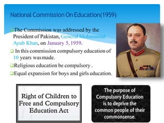 NationalCommission OnEducation(1959)
The Commission was addressed by the
President of Pakistan, General Mohammad
Ayub Khan, on January 5,1959.
 In this commission compulsory education of
10 years wasmade.
Religious education be compulsory .
Equal expansion for boys and girls education.
 