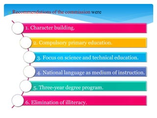 Recommendations of the commission were
1. Character building.
2. Compulsory primary education.
3. Focus on science and technical education.
4. National language as medium of instruction.
5. Three-year degree program.
6. Elimination of illiteracy.
 